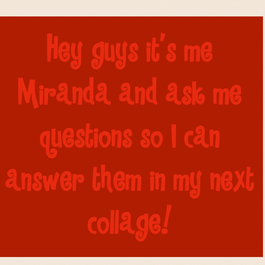 Hey guys it's me Miranda and ask me questions so I can answer them in my next collage!