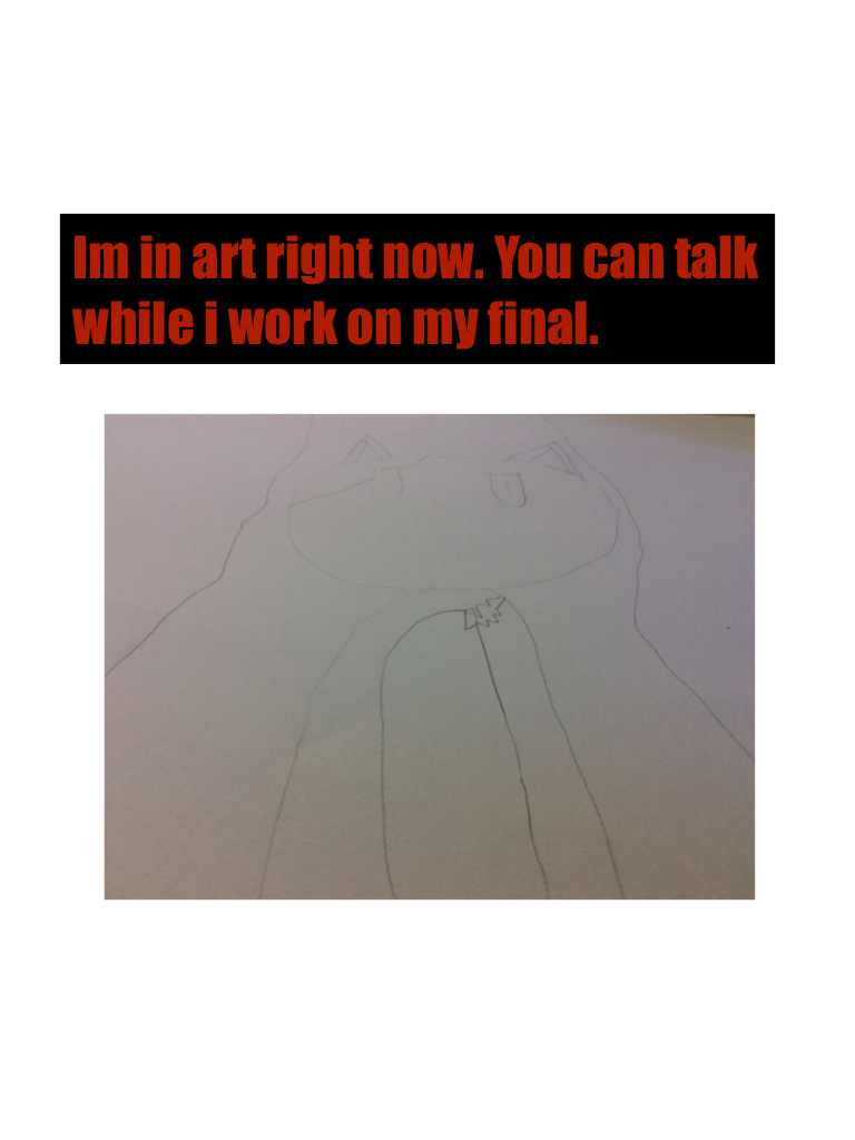 Im in art right now. You can talk while i work on my final.
