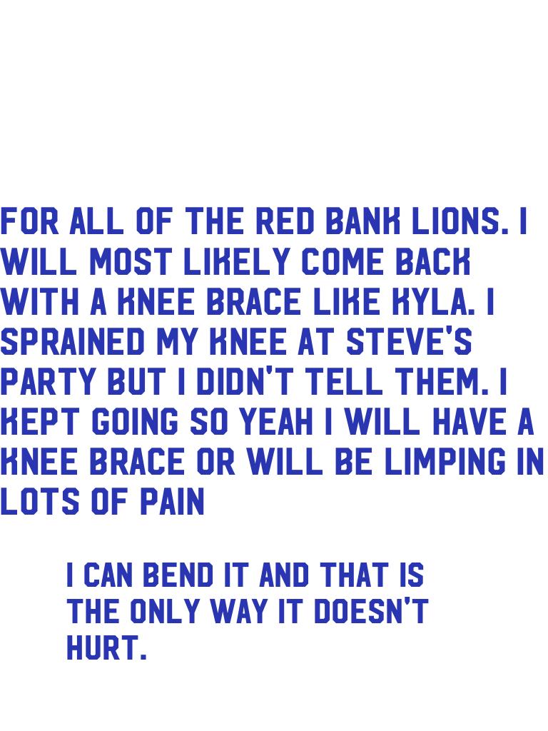 For all of the red bank lions. I will most likely come back with a knee brace like Kyla. I sprained my knee at Steve's party but I didn't tell them. I kept going so yeah I will have a knee brace or will be limping in lots of pain.   😔😐😕☹️🙁😐😖😢