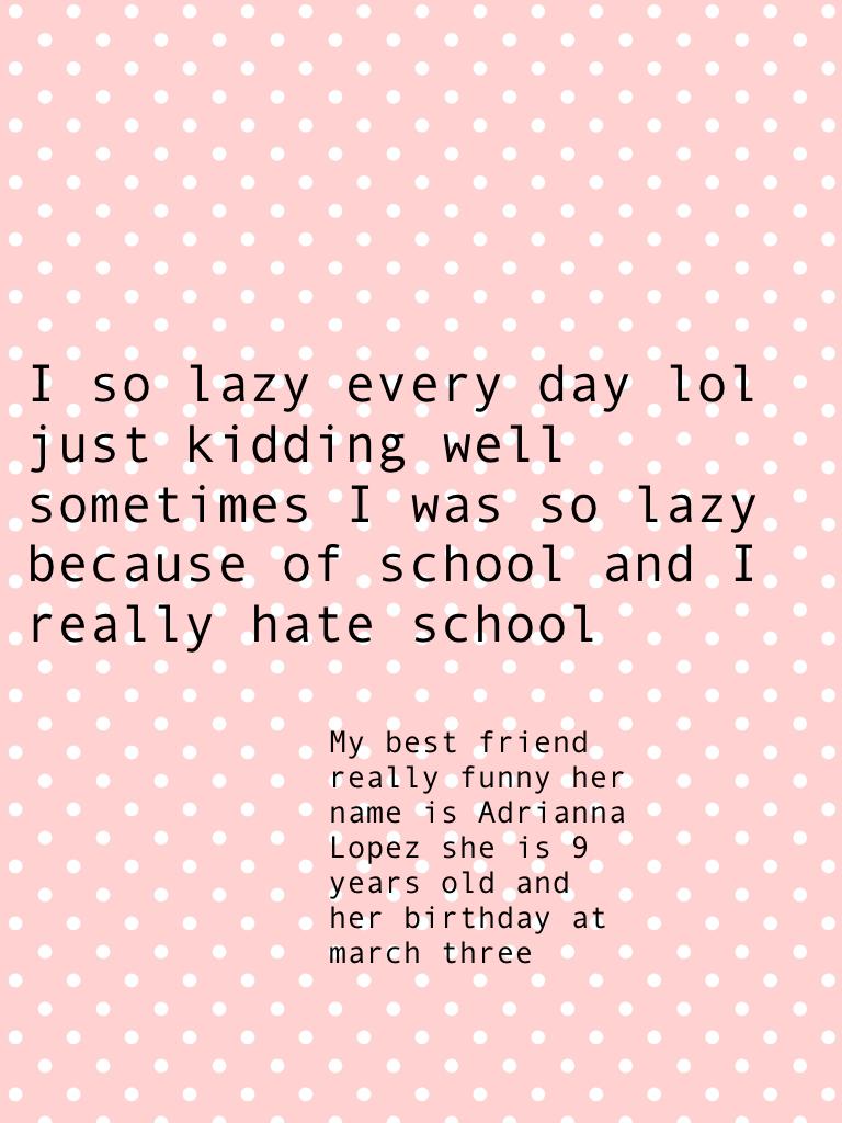 I so lazy every day lol just kidding well sometimes I was so lazy because of school and I really hate school