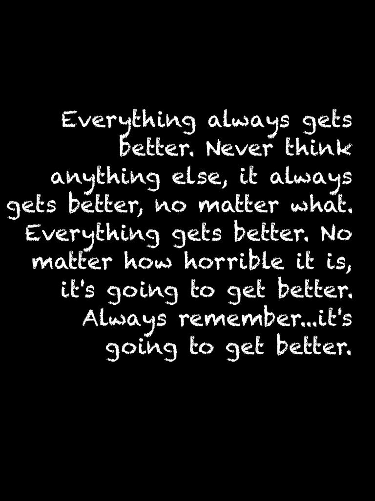 Everything always gets better. Never think anything else, it always gets better, no matter what. Everything gets better. No matter how horrible it is, it's going to get better. Always remember...it's going to get better.