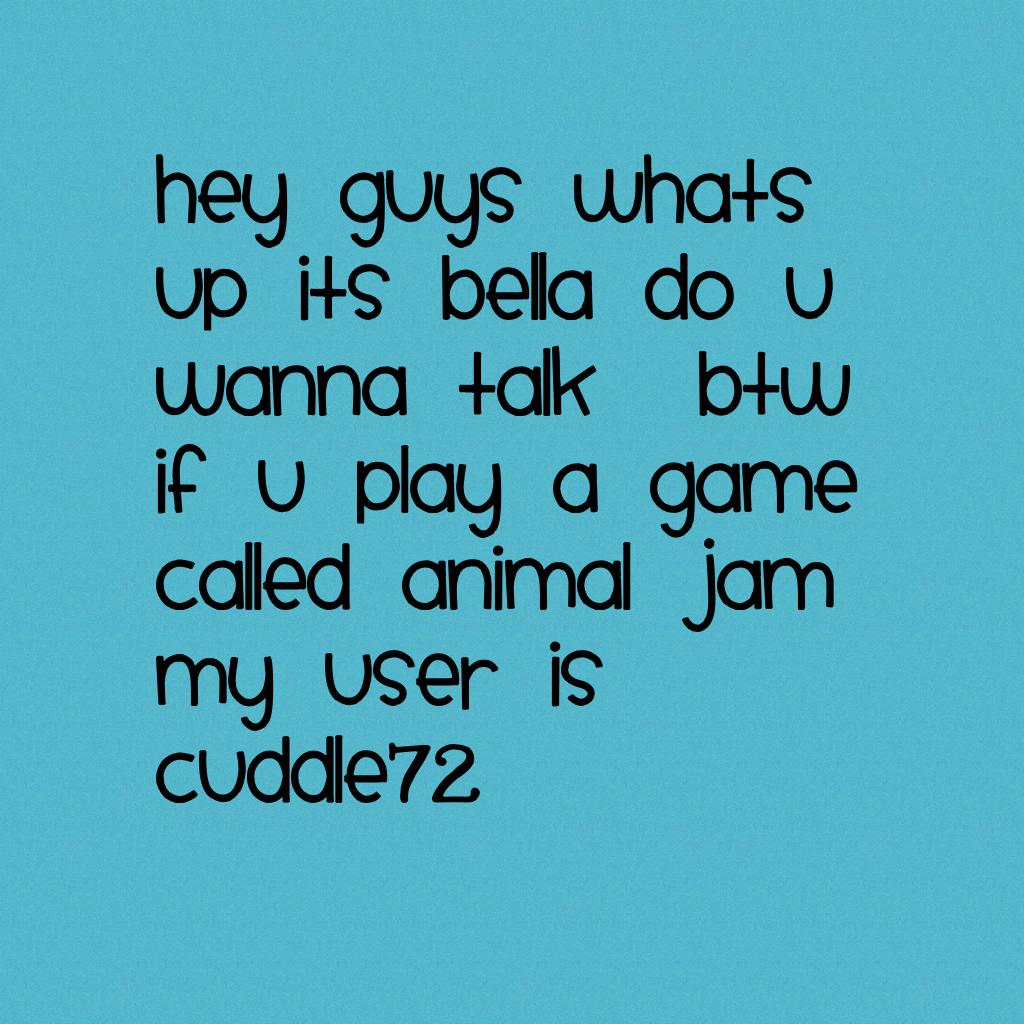 hey guys whats up its bella do u wanna talk  btw if u play a game called animal jam my user is cuddle72