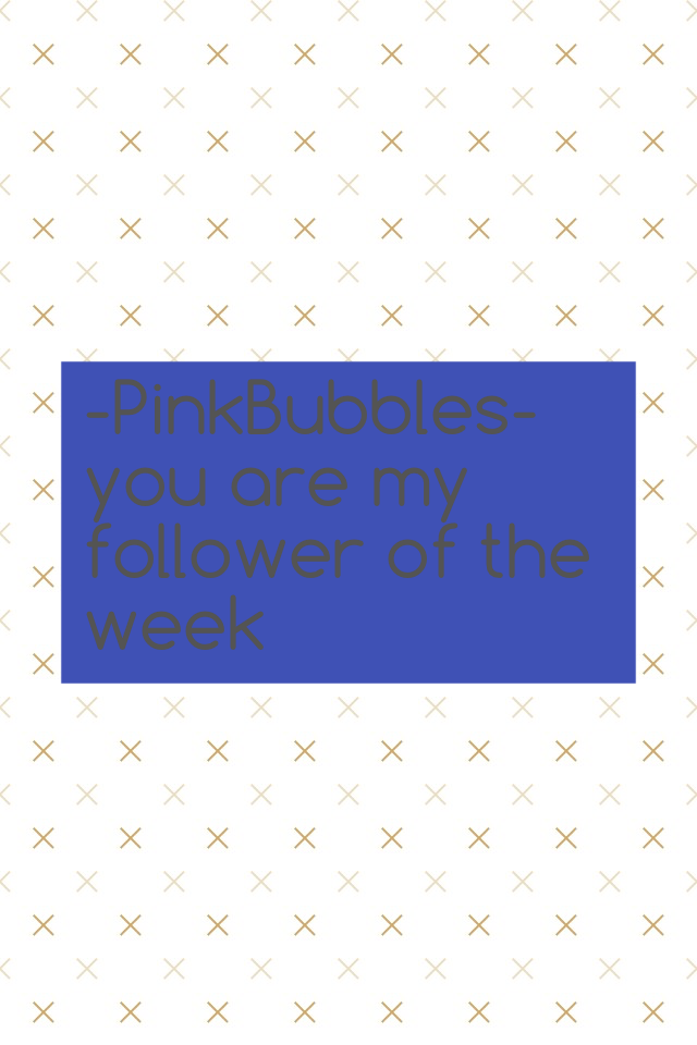 -PinkBubbles- you are my follower of the week