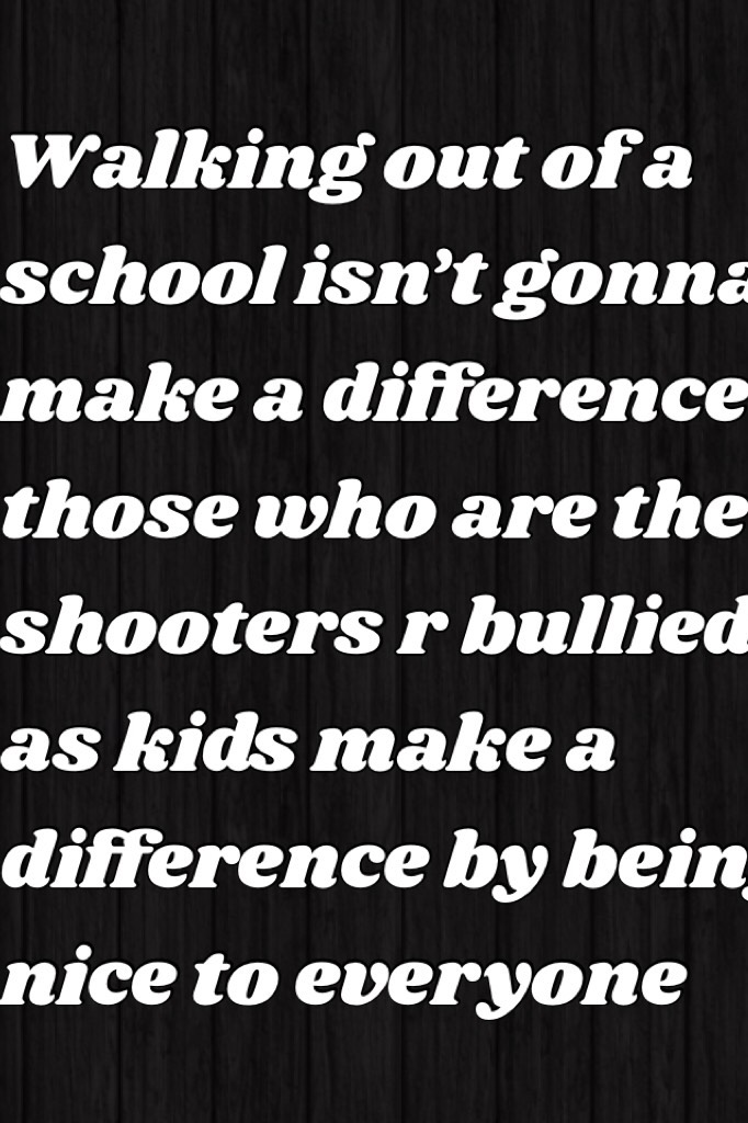 Walking out of a school isn’t gonna make a difference those who are the shooters r bullied as kids make a difference by being nice to everyone