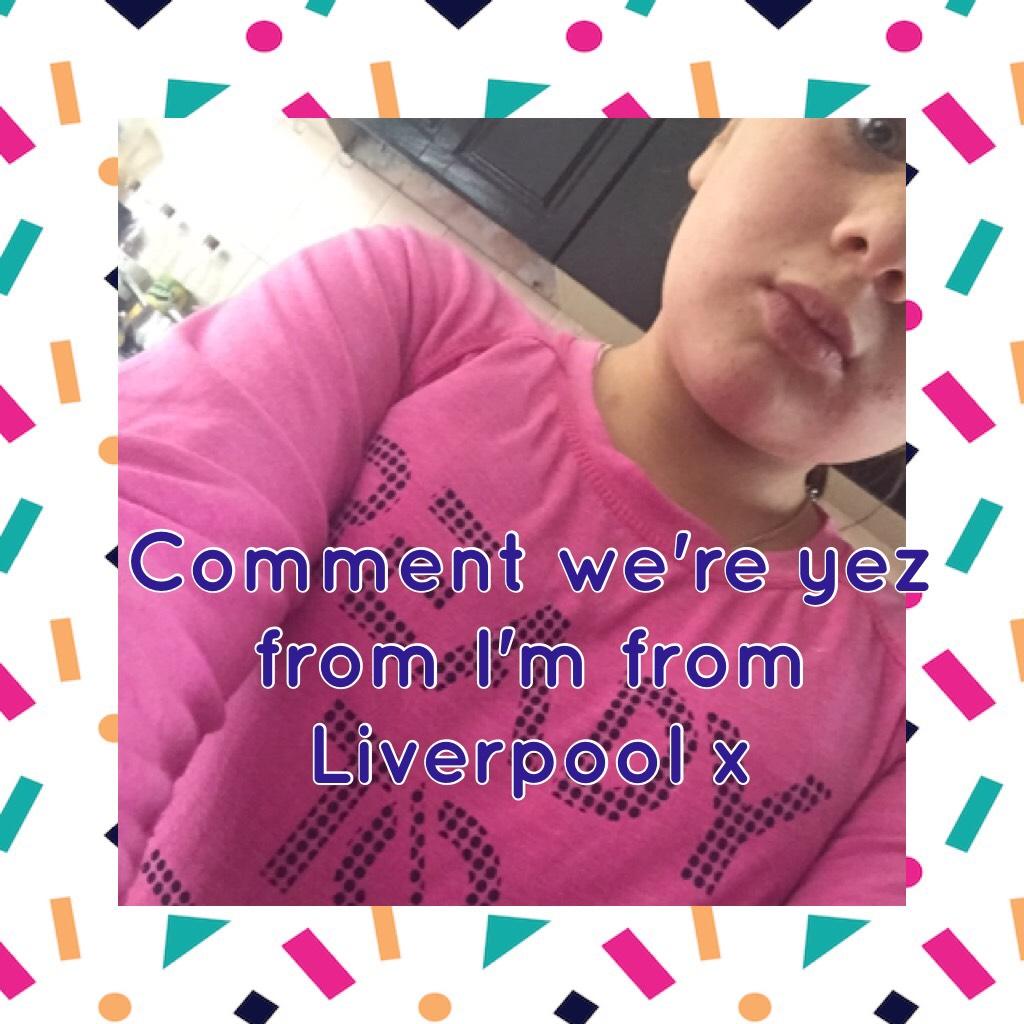 Comment we're yez from I'm from Liverpool xoxo 😘 