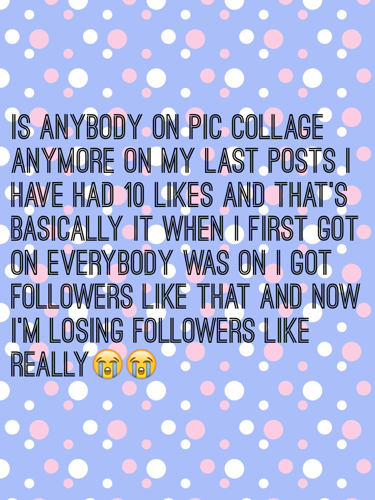 Is anybody on pic collage anymore on my last posts I have had 10 likes and that's basically it when I first got on everybody was on I got followers like that and now I'm losing followers like really😭😭