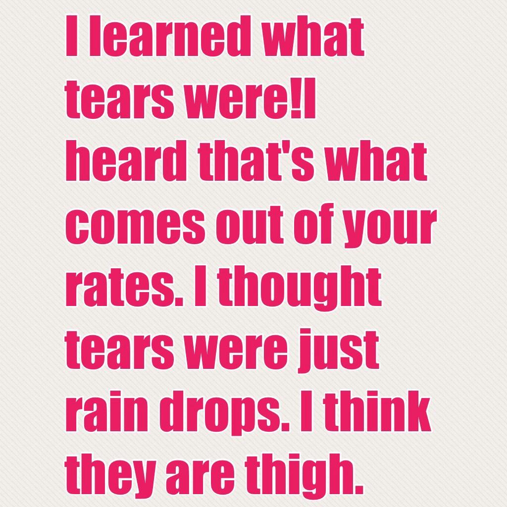 I learned what tears were!I heard that's what comes out of your rates. I thought tears were just rain drops. I think they are thigh. 