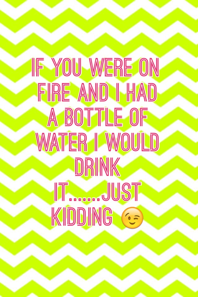 If you were on fire and I had a bottle of water I would drink it.......just kidding 😉