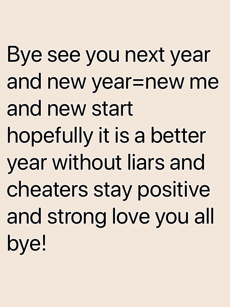 Bye see you next year and new year=new me and new start hopefully it is a better year without liars and cheaters stay positive and strong love you all bye!