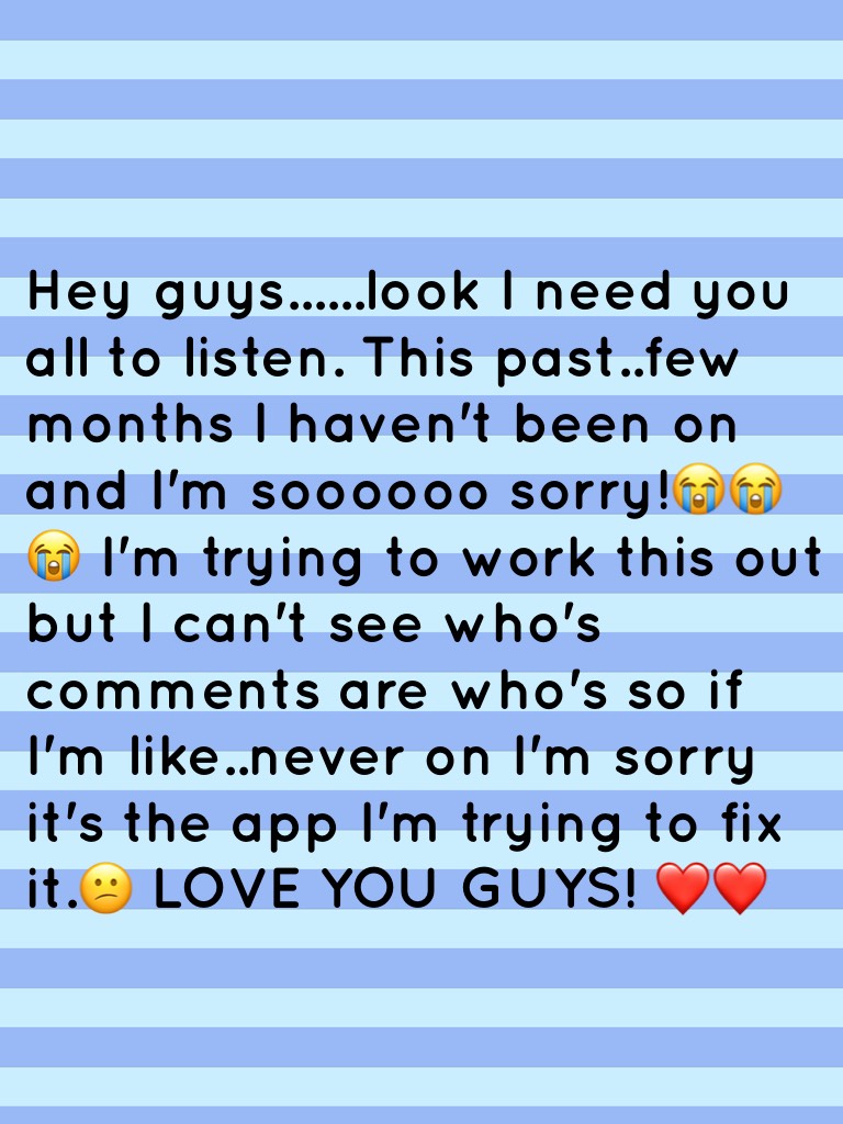 Hey guys......look I need you all to listen. This past..few months I haven't been on and I'm soooooo sorry!😭😭😭 I'm trying to work this out but I can't see who's comments are who's so if I'm like..never on I'm sorry it's the app I'm trying to fix it.😕 LOVE