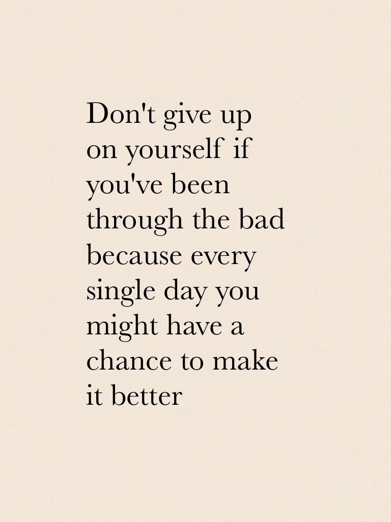 Don't give up on yourself if you've been through the bad because every single day you might have a chance to make it better