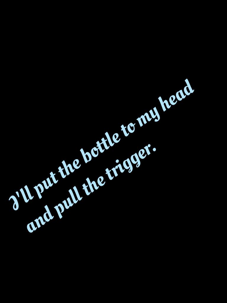 I'll put the bottle to my head and pull the trigger.