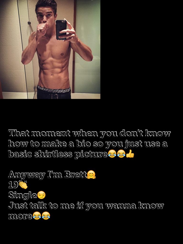That moment when you don't know how to make a bio so you just use a basic shirtless picture😂😂👍

Anyway I'm Bret🤗
19👏
Single😏
Just talk to me if you wanna know more😂😂