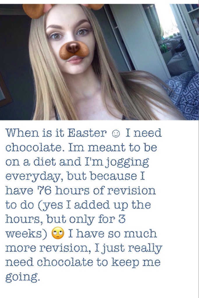 When is it Easter ☺ I need chocolate. Im meant to be on a diet and I'm jogging everyday, but because I have 76 hours of revision to do (yes I added up the hours, but only for 3 weeks) 🙄 I have so much more revision, I just really need chocolate to keep me