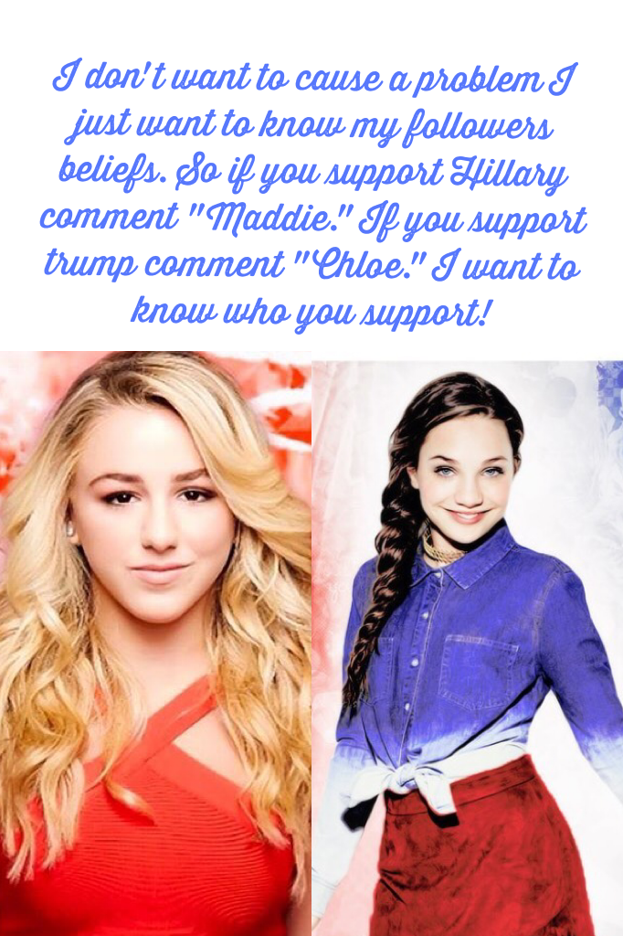 I don't want to cause a problem I just want to know my followers beliefs. So if you support Hillary comment "Maddie." If you support trump comment "Chloe." I want to know who you support! 