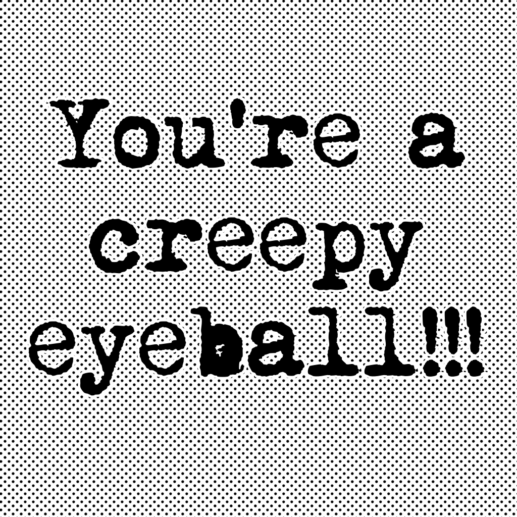 You're a creepy eyeball!!!