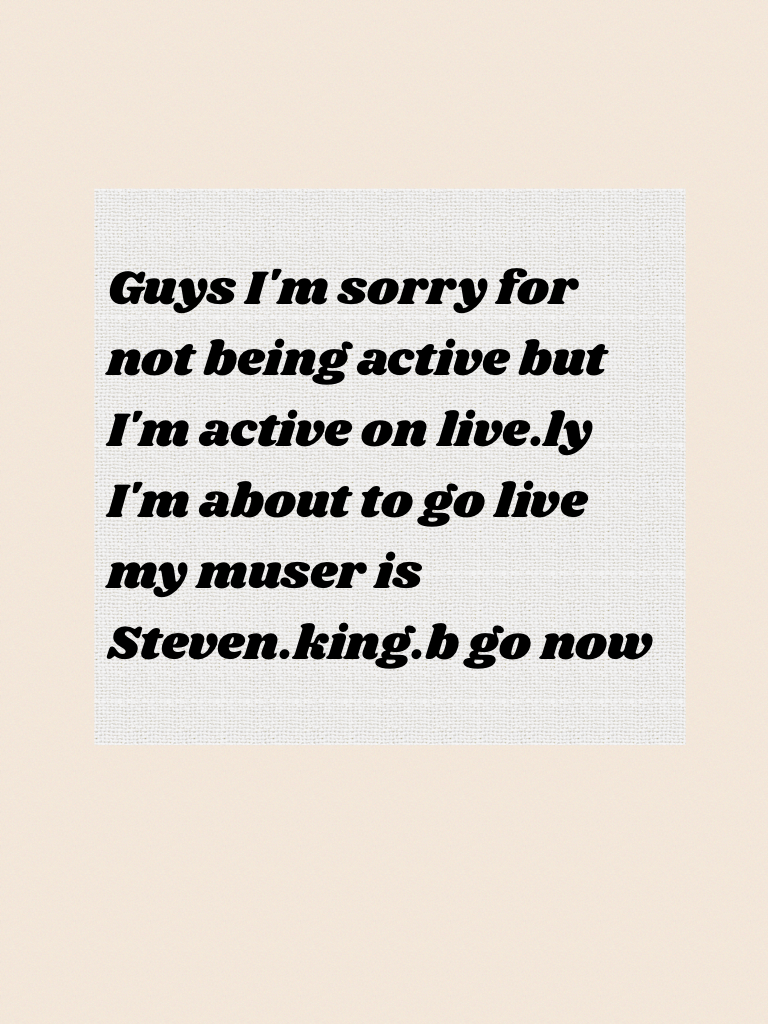 Guys I'm sorry for not being active but I'm active on live.ly I'm about to go live my muser is Steven.king.b go now