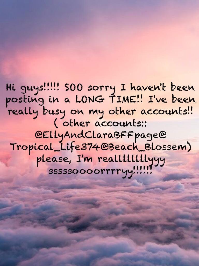 Hi guys!!!!! SOO sorry I haven't been posting in a LONG TIME!! I've been really busy on my other accounts!! ( other accounts:: @EllyAndClaraBFFpage@ Tropical_Life374@Beach_Blossem) please, I'm reallllllllyyy sssssoooorrrryy!!!!!!