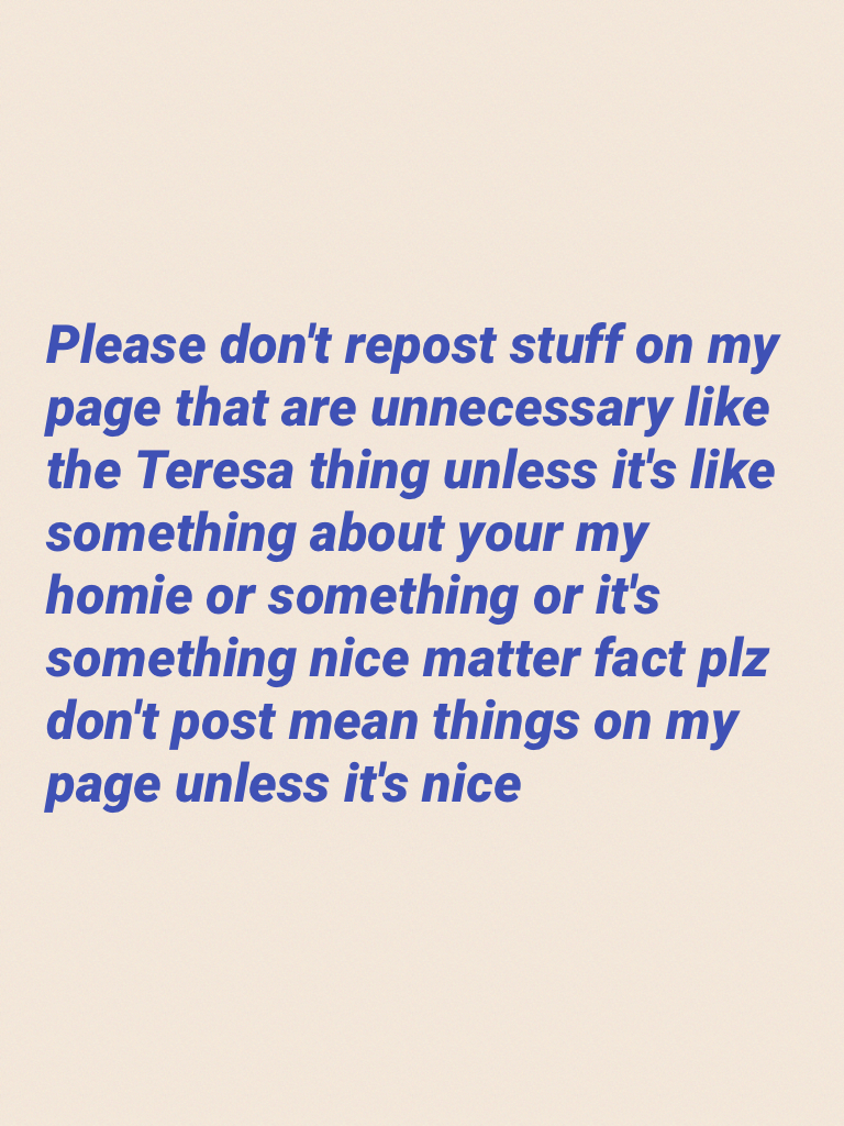 Please don't repost stuff on my page that are unnecessary like the Teresa thing unless it's like something about your my homie or something or it's something nice matter fact plz don't post mean things on my page unless it's nice 