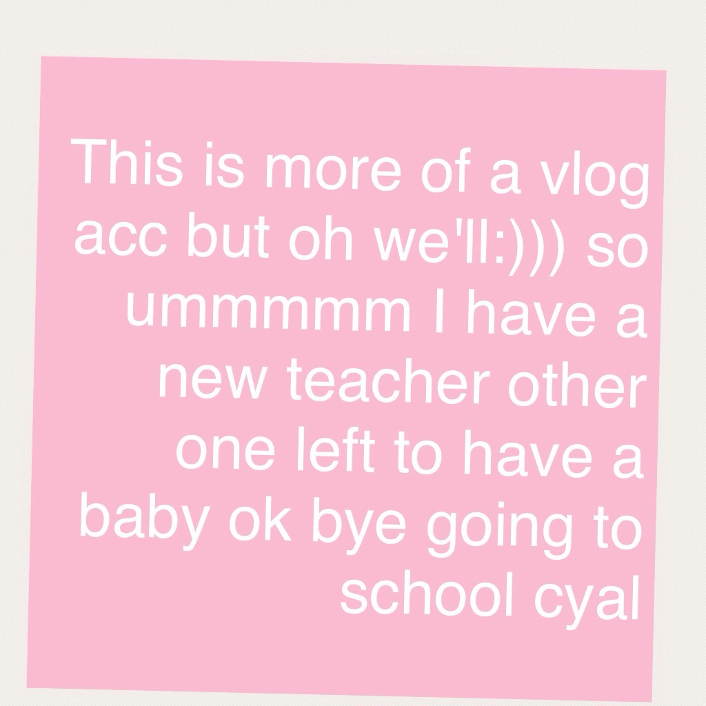 This is more of a vlog acc but oh we'll:))) so ummmmm I have a new teacher other one left to have a baby ok bye going to school cyal 