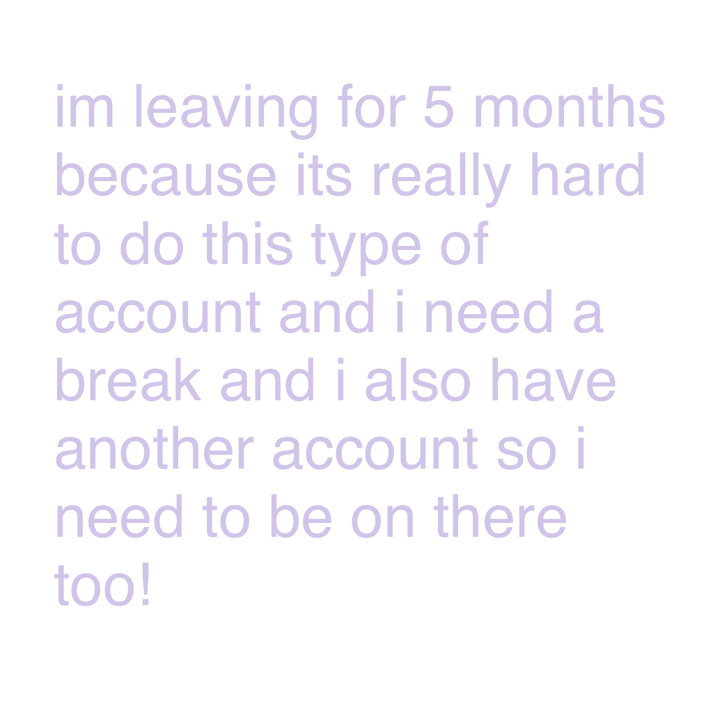 im leaving for 5 months because its really hard to do this type of account and i need a break and i also have another account so i need to be on there too!