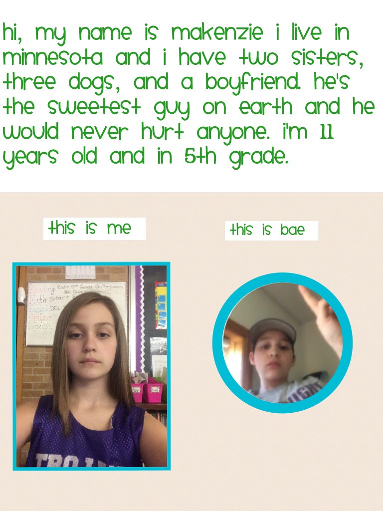 Hi, my name is Makenzie i live in Minnesota and I have two sisters, three dogs, and a boyfriend. He's the sweetest guy on earth and he would never hurt anyone. I'm 11 years old and in 5th grade. 