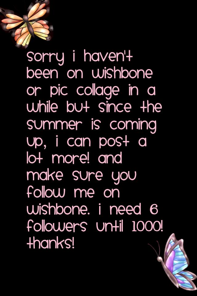 Sorry I haven't been on wishbone or pic collage in a while but since the summer is coming up, I can post a lot more! And make sure you follow me on wishbone. I need 6 followers until 1000! Thanks!