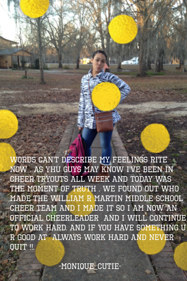 Words can't describe my feelings rite now . As yhu guys may know I've been in cheer tryouts all week and today was the moment of truth . We found out who made the William r Martin middle school cheer team and I made it so I am now an official cheerleader 