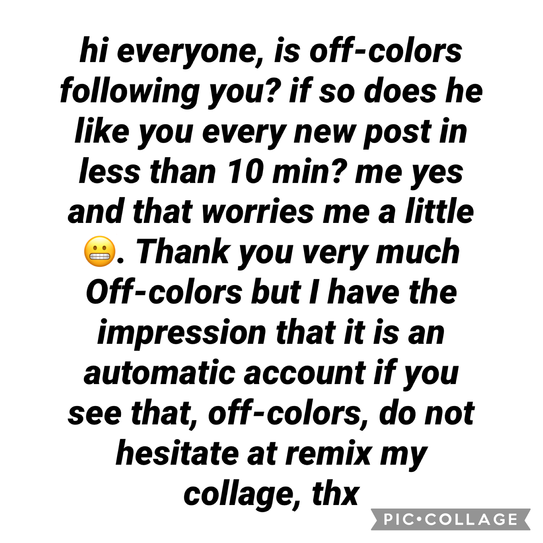 hi everyone, is off-colors following you? if so does he like you every new post in less than 10 min? me yes and that worries me a little 😬. Thank you very much Off-colors but I have the impression that it is an automatic account if you see that, off-color