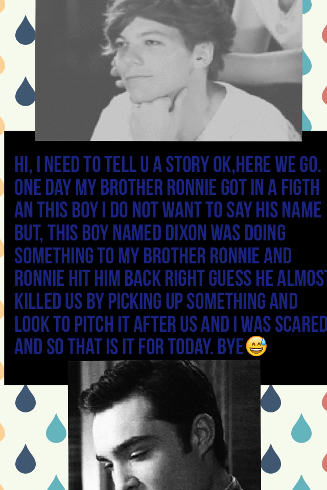 Hi, I need to tell u a story ok,here we go. One day my brother Ronnie got in a figth an this boy I do not want to say his name but, this boy named Dixon was doing something to my brother Ronnie and Ronnie hit him back right guess he almost killed us by pi