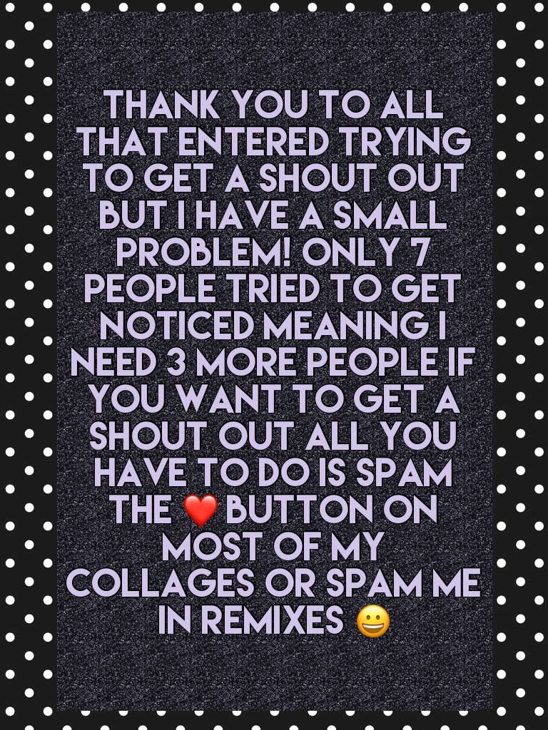Thank you to all that entered trying to get a shout out but I have a small problem! Only 7 people tried to get noticed meaning I need 3 more people if you want to get a shout out all you have to do is spam the ❤️ button on most of my collages OR spam me i