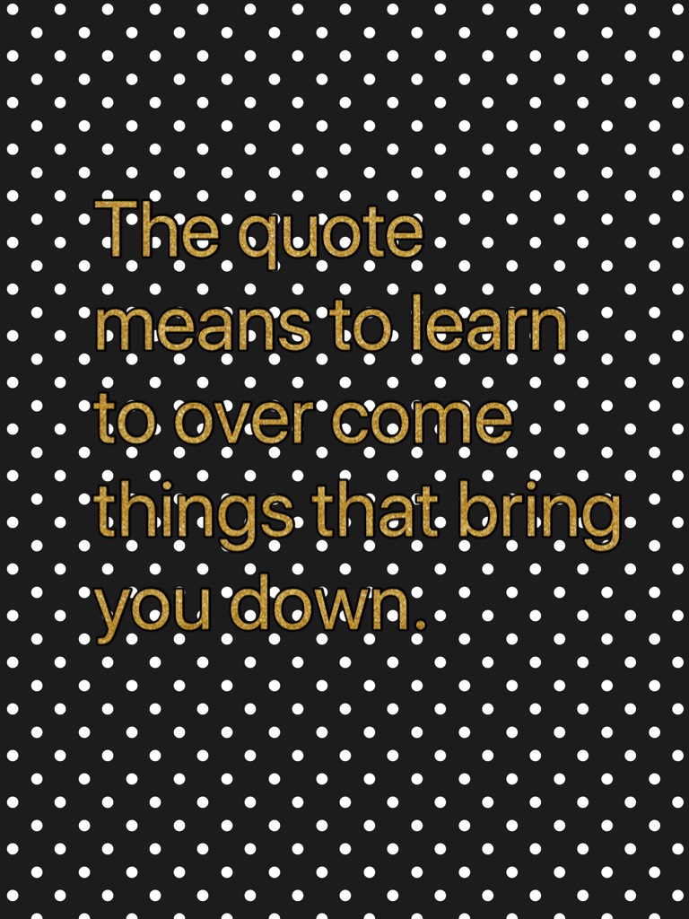 The quote means to learn to over come things that bring you down.