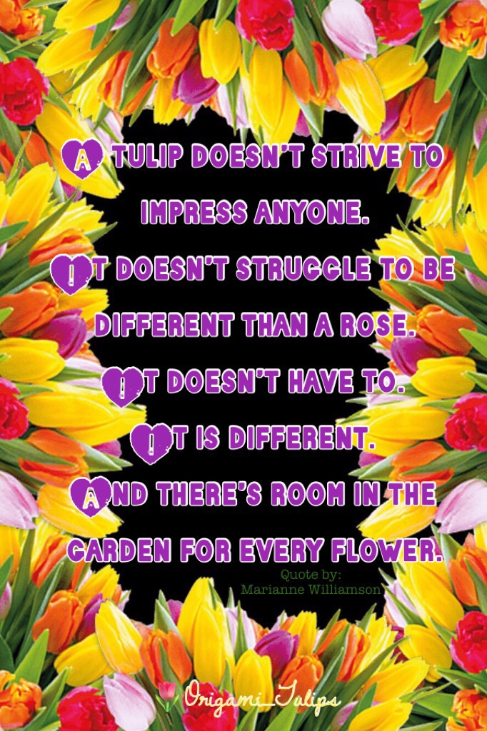 A tulip doesn’t strive to impress anyone. 
It doesn’t struggle to be different than a rose. 
It doesn’t have to. 
It is different. 
And there’s room in the garden for every flower.