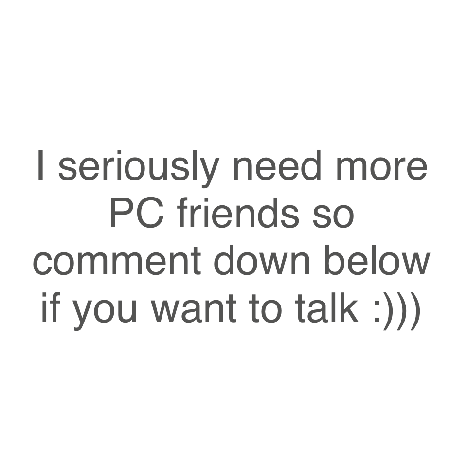 I seriously need more PC friends so comment down below if you want to talk :)))