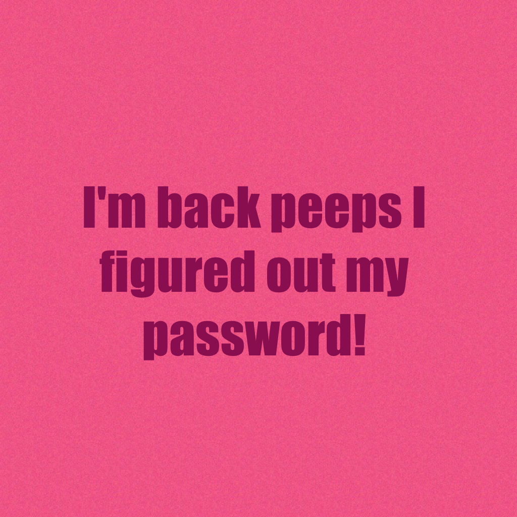 I'm back peeps I figured out my password!