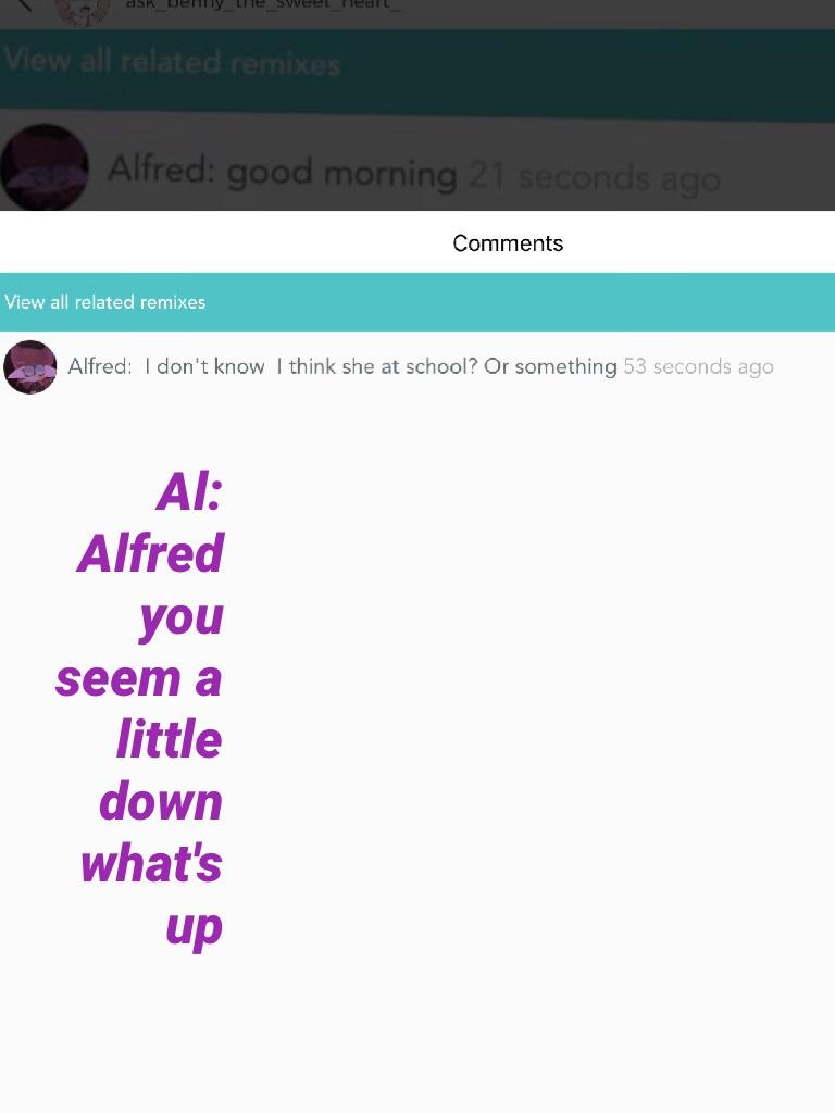 Al: Alfred you seem a little down what's up