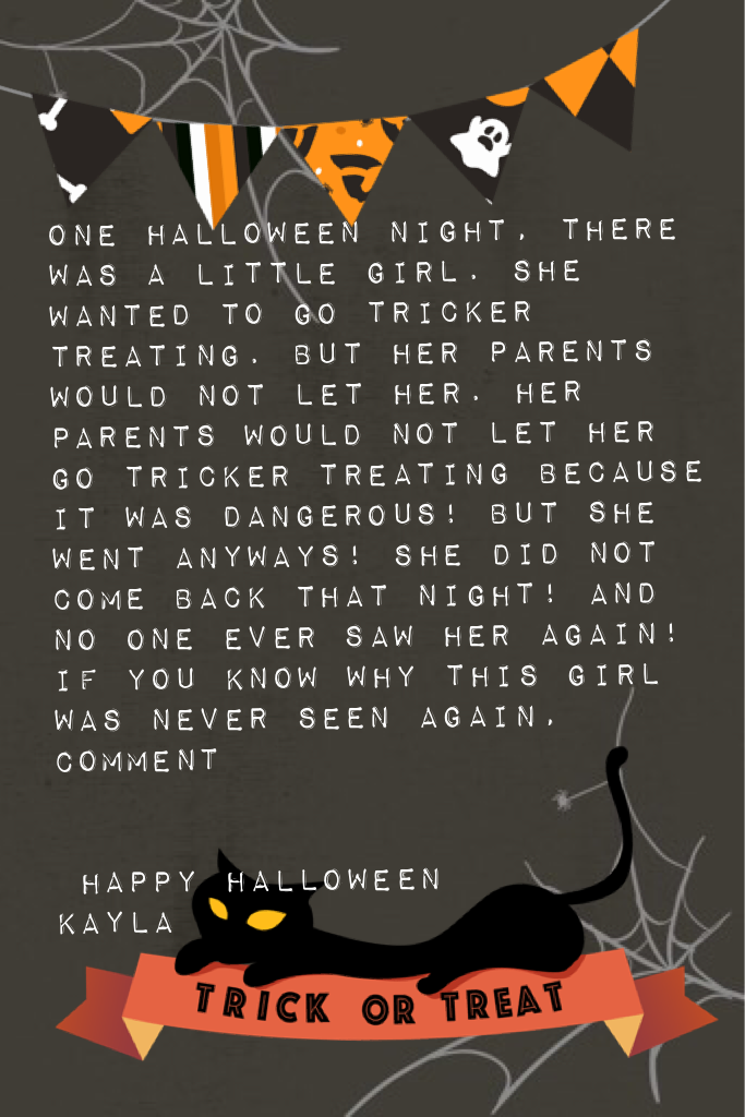 One Halloween night, there was a little girl. She wanted to go tricker treating. But her parents would not let her. Her parents would not let her go tricker treating because it was dangerous! But she went anyways! She did not come back that night! And no 