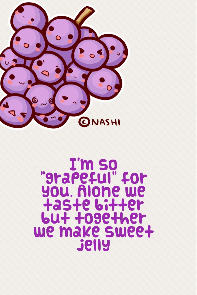 I'm so "grapeful" for you. Alone we taste bitter but together we make sweet jelly