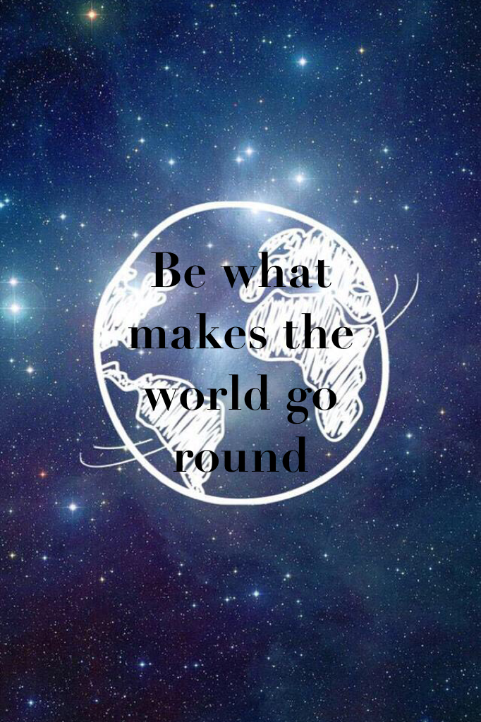 Be what makes the world go round 
