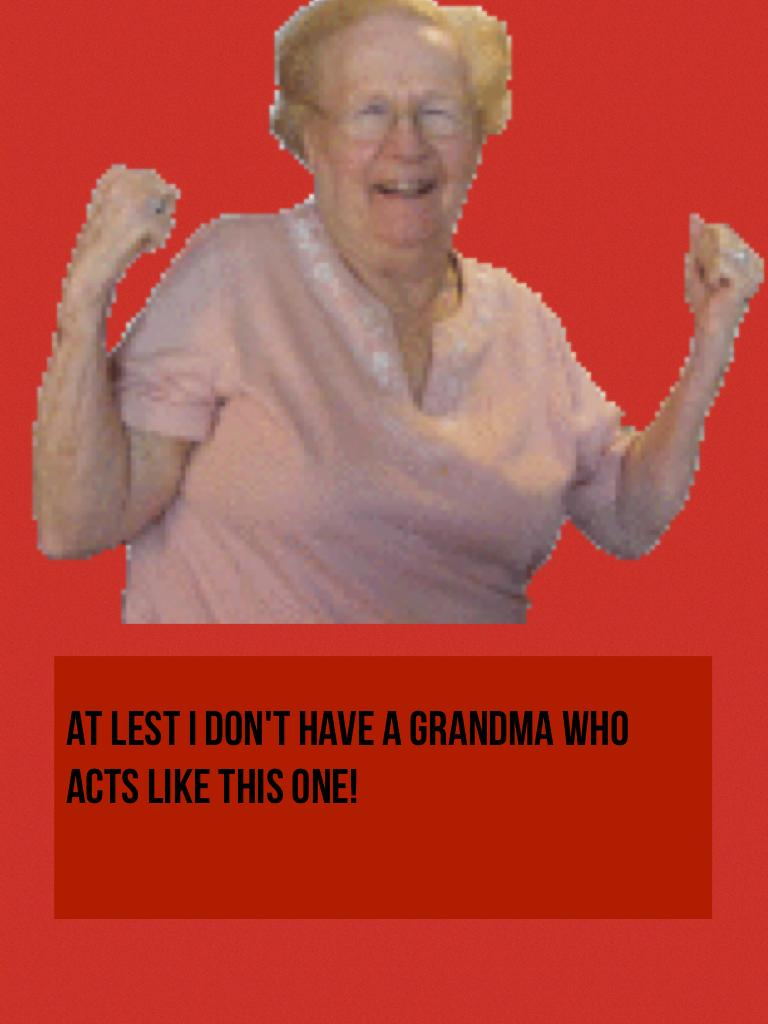 At lest I don't have a grandma who acts like this one!

