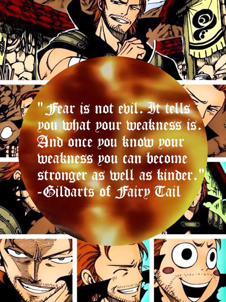 "Fear is not evil. It tells you what your weakness is. And once you know your weakness you can become stronger as well as kinder."
-Gildarts of Fairy Tail