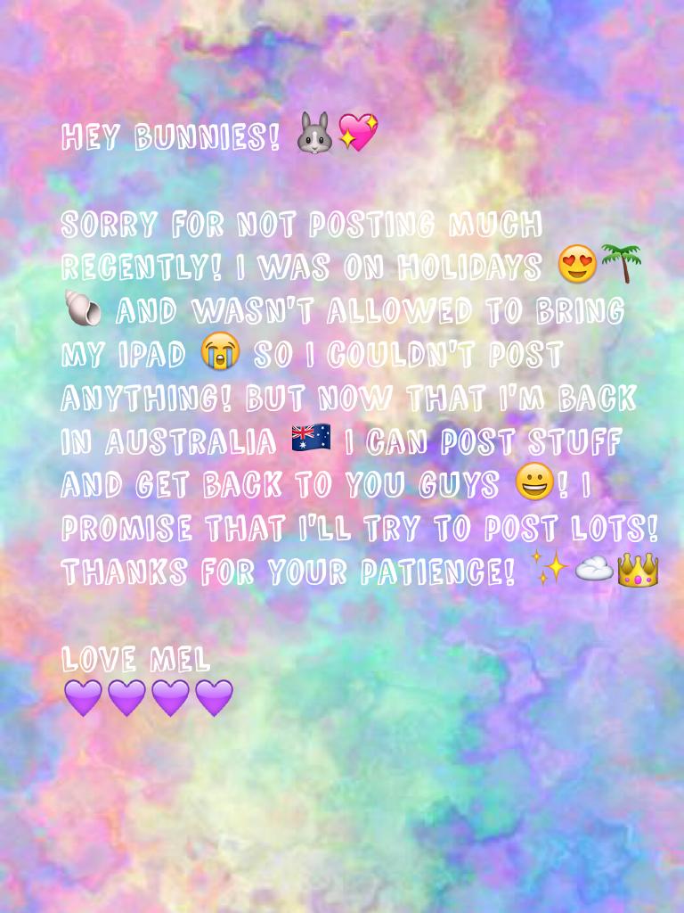 Hey bunnies! 🐰💖

Sorry for not posting much recently! I was on holidays 😍🌴🐚 and wasn't allowed to bring my iPad 😭 so I couldn't post anything! But now that I'm back in Australia 🇦🇺 I can post stuff and get back to you guys 😀! I promise that I'll try to po
