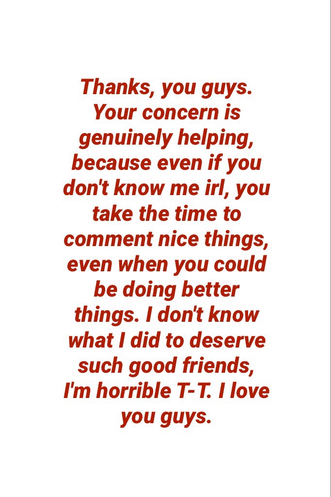 Thanks, you guys. Your concern is genuinely helping, because even if you  don't know me irl, you take the time to comment nice things, even when you could be doing better things. I don't know what I did to deserve such good friends, I'm horrible T-T. I lo