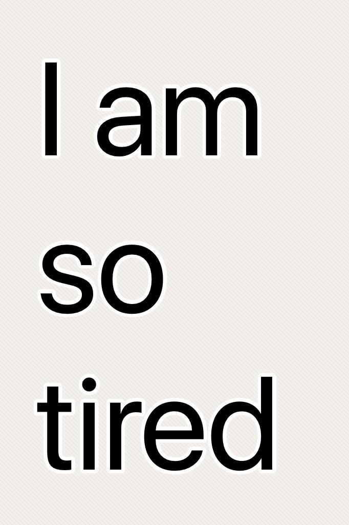 I am so tired