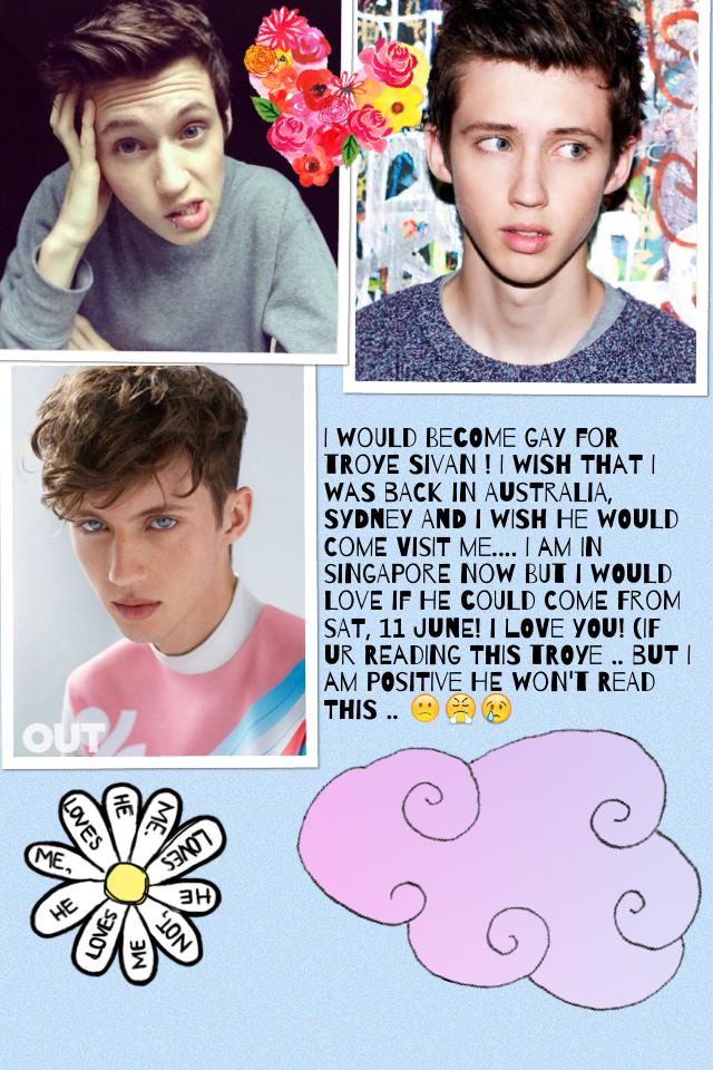 I would become gay for troye Sivan ! I wish that I was back in Australia, Sydney and I wish he would come visit me.... I am in Singapore now but I would love if he could come from Sat, 11 June! I love you! (IF UR READING THIS TROYE .. but I am positive he