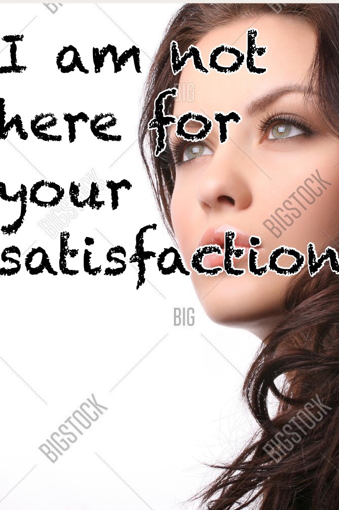 I am not here for your satisfaction 