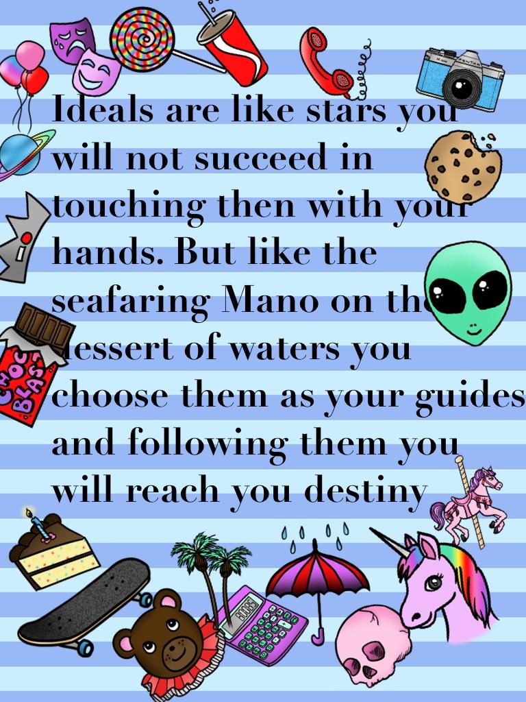 Ideals are like stars you will not succeed in touching then with your hands. But like the seafaring Mano on the dessert of waters you choose them as your guides and following them you will reach you destiny 