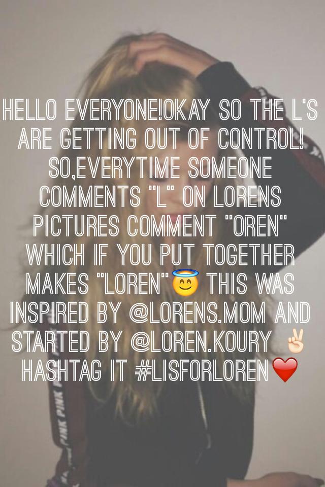 HELLO EVERYONE!OKAY SO THE L'S ARE GETTING OUT OF CONTROL!SO,EVERYTIME SOMEONE COMMENTS "L" on Lorens pictures comment "Oren" which if you put together makes "Loren"😇 THIS WAS INSPIRED BY @lorens.mom and started by @loren.koury ✌🏻️ hashtag it #Lisforloren