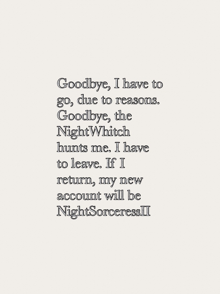 Goodbye, I have to go, due to reasons. Goodbye, the NightWhitch hunts me. I have to leave. If I return, my new account will be NightSorceressII