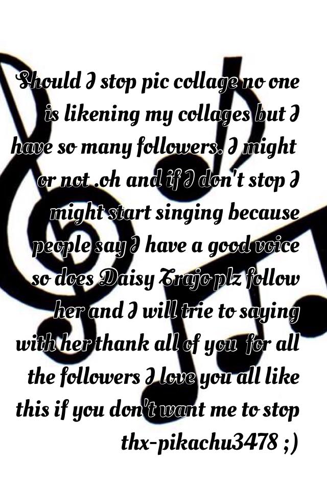 Should I stop pic collage no one is likening my collages but I have so many followers. I might or not .oh and if I don't stop I might start singing because people say I have a good voice so does Daisy Trajo plz follow her and I will trie to saying with he